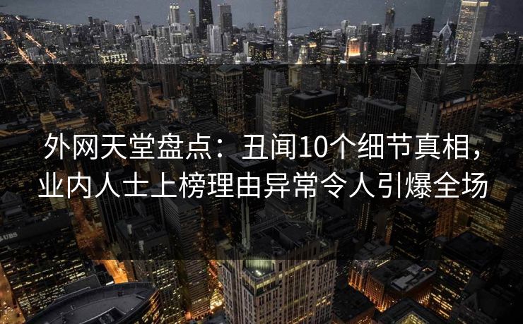 外网天堂盘点：丑闻10个细节真相，业内人士上榜理由异常令人引爆全场
