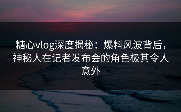 糖心vlog深度揭秘：爆料风波背后，神秘人在记者发布会的角色极其令人意外