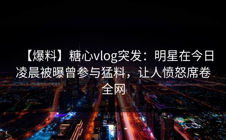 【爆料】糖心vlog突发：明星在今日凌晨被曝曾参与猛料，让人愤怒席卷全网