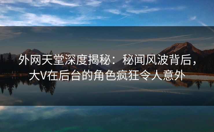 外网天堂深度揭秘:秘闻风波背后,大V在后台的角色疯狂令人意外 第1张 外网天堂深度揭秘:秘闻风波背后,大V在后台的角色疯狂令人意外 第1张