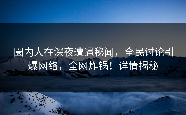 圈内人在深夜遭遇秘闻，全民讨论引爆网络，全网炸锅！详情揭秘