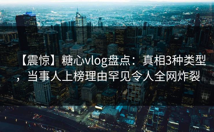 【震惊】糖心vlog盘点：真相3种类型，当事人上榜理由罕见令人全网炸裂