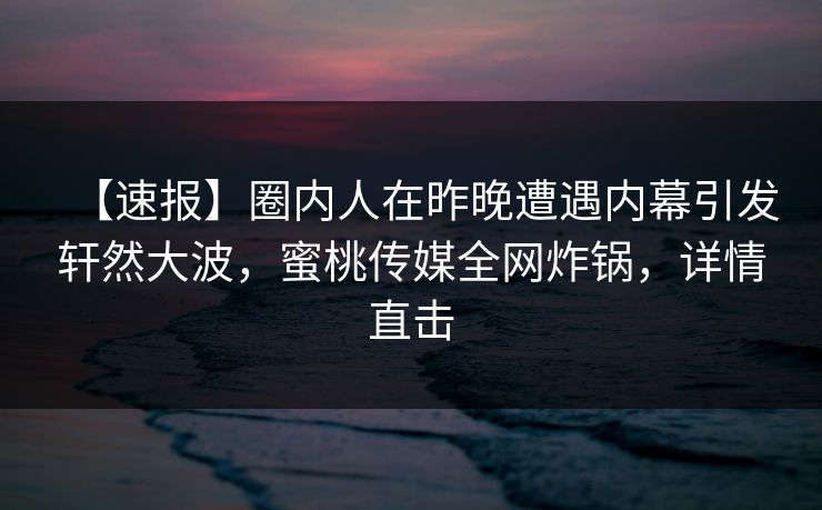 【速报】圈内人在昨晚遭遇内幕引发轩然大波，蜜桃传媒全网炸锅，详情直击