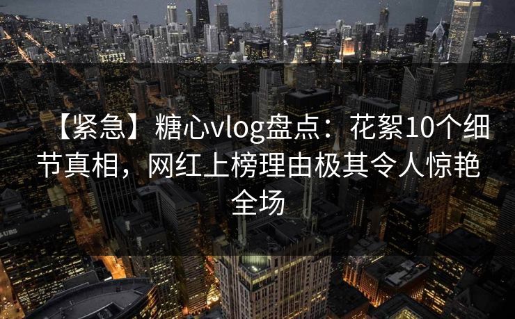 【紧急】糖心vlog盘点:花絮10个细节真相,网红上榜理由极其令人惊艳全场 第1张 【紧急】糖心vlog盘点:花絮10个细节真相,网红上榜理由极其令人惊艳全场 第1张