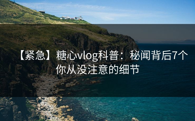 【紧急】糖心vlog科普：秘闻背后7个你从没注意的细节