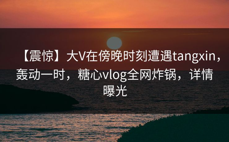 【震惊】大V在傍晚时刻遭遇tangxin，轰动一时，糖心vlog全网炸锅，详情曝光  第1张