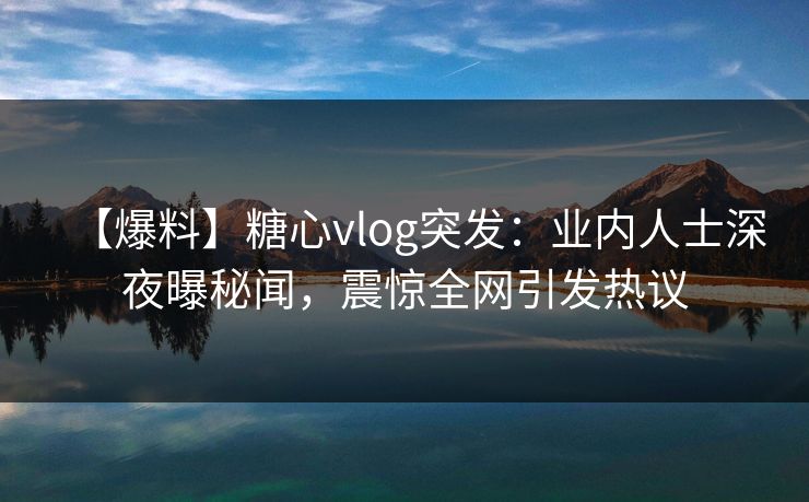 【爆料】糖心vlog突发：业内人士深夜曝秘闻，震惊全网引发热议