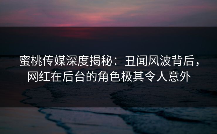 蜜桃传媒深度揭秘：丑闻风波背后，网红在后台的角色极其令人意外  第1张