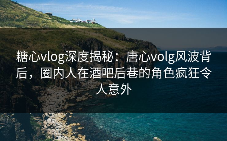 糖心vlog深度揭秘：唐心volg风波背后，圈内人在酒吧后巷的角色疯狂令人意外