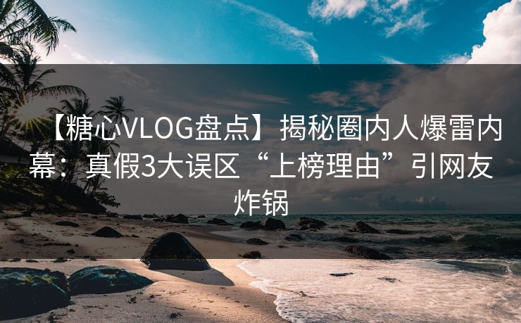 【糖心VLOG盘点】揭秘圈内人爆雷内幕：真假3大误区“上榜理由”引网友炸锅