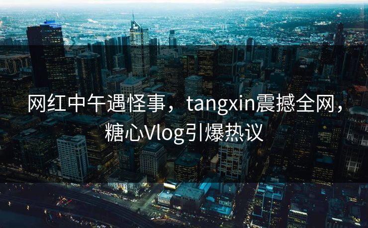 网红中午遇怪事，tangxin震撼全网，糖心Vlog引爆热议
