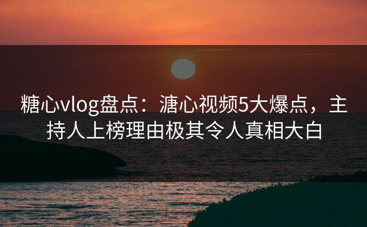糖心vlog盘点：溏心视频5大爆点，主持人上榜理由极其令人真相大白