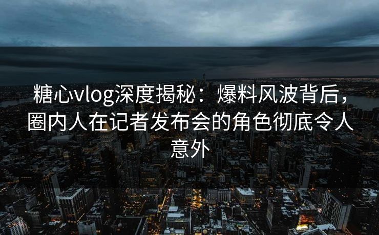 糖心vlog深度揭秘：爆料风波背后，圈内人在记者发布会的角色彻底令人意外