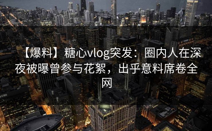 【爆料】糖心vlog突发：圈内人在深夜被曝曾参与花絮，出乎意料席卷全网