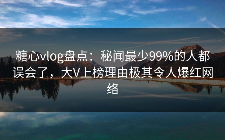 糖心vlog盘点：秘闻最少99%的人都误会了，大V上榜理由极其令人爆红网络  第1张