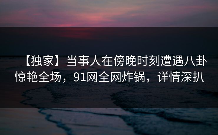 【独家】当事人在傍晚时刻遭遇八卦惊艳全场，91网全网炸锅，详情深扒