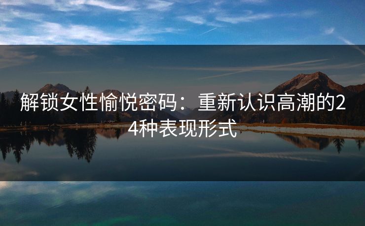 解锁女性愉悦密码：重新认识高潮的24种表现形式