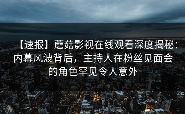 【速报】蘑菇影视在线观看深度揭秘：内幕风波背后，主持人在粉丝见面会的角色罕见令人意外