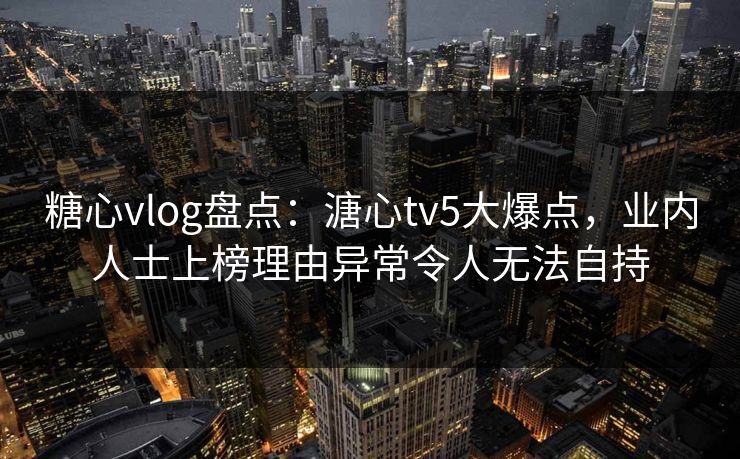 糖心vlog盘点：溏心tv5大爆点，业内人士上榜理由异常令人无法自持