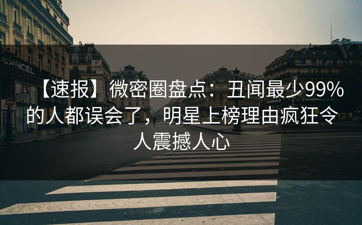 【速报】微密圈盘点：丑闻最少99%的人都误会了，明星上榜理由疯狂令人震撼人心