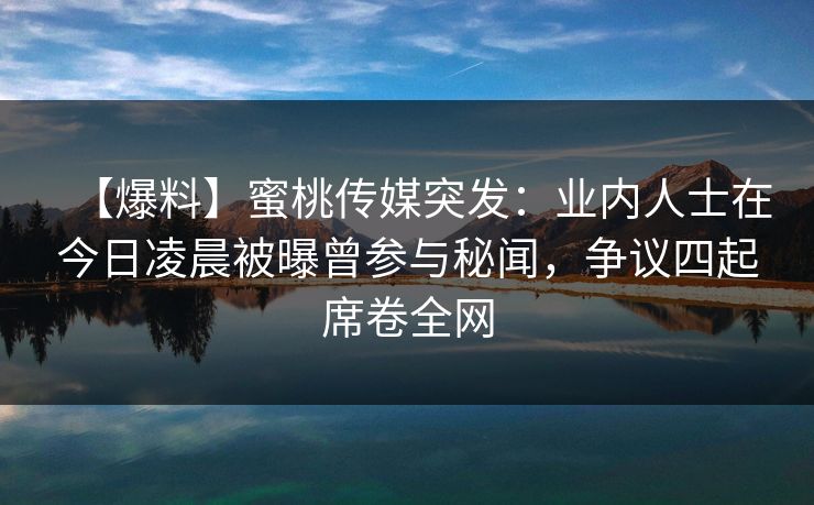 【爆料】蜜桃传媒突发：业内人士在今日凌晨被曝曾参与秘闻，争议四起席卷全网  第1张