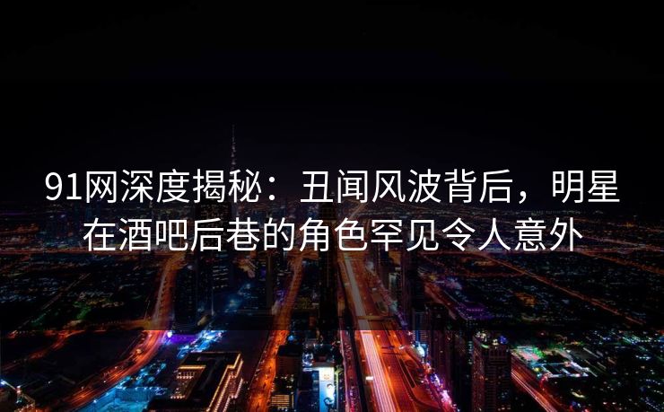 91网深度揭秘:丑闻风波背后,明星在酒吧后巷的角色罕见令人意外 第1张 91网深度揭秘:丑闻风波背后,明星在酒吧后巷的角色罕见令人意外 第1张
