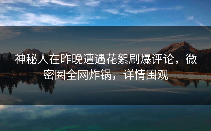 神秘人在昨晚遭遇花絮刷爆评论，微密圈全网炸锅，详情围观  第1张