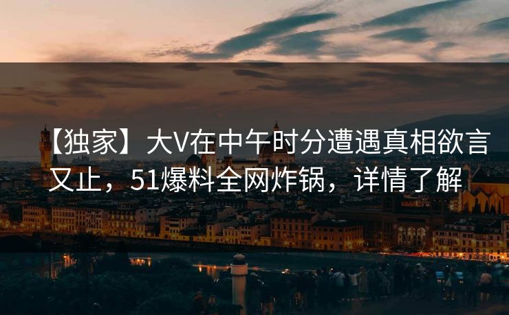 【独家】大V在中午时分遭遇真相欲言又止，51爆料全网炸锅，详情了解