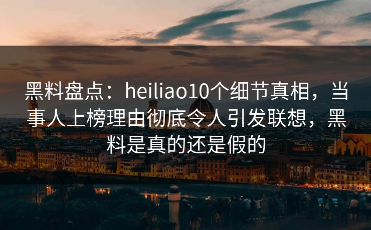 黑料盘点：heiliao10个细节真相，当事人上榜理由彻底令人引发联想，黑料是真的还是假的  第1张