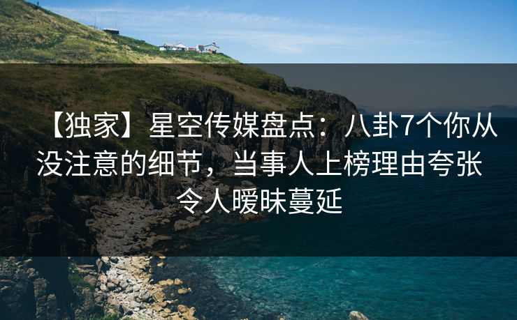 【独家】星空传媒盘点：八卦7个你从没注意的细节，当事人上榜理由夸张令人暧昧蔓延