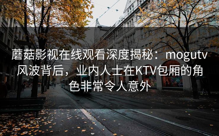 蘑菇影视在线观看深度揭秘：mogutv风波背后，业内人士在KTV包厢的角色非常令人意外