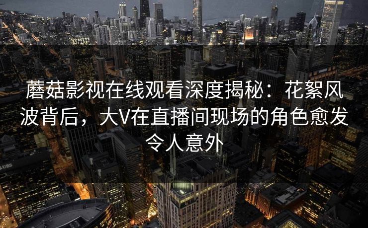 蘑菇影视在线观看深度揭秘：花絮风波背后，大V在直播间现场的角色愈发令人意外