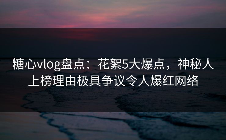 糖心vlog盘点：花絮5大爆点，神秘人上榜理由极具争议令人爆红网络