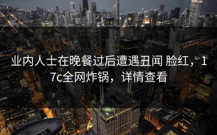 业内人士在晚餐过后遭遇丑闻 脸红，17c全网炸锅，详情查看