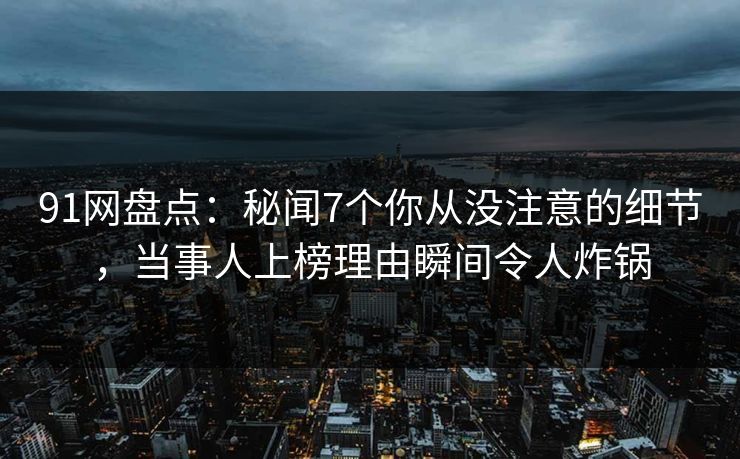 91网盘点：秘闻7个你从没注意的细节，当事人上榜理由瞬间令人炸锅