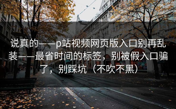 说真的——p站视频网页版入口别再乱装——最省时间的标签，别被假入口骗了，别踩坑（不吹不黑）
