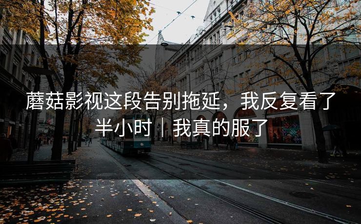 蘑菇影视这段告别拖延，我反复看了半小时｜我真的服了