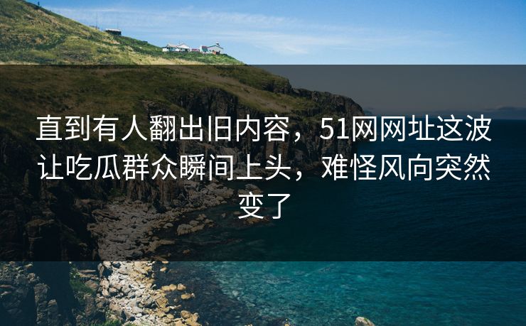 直到有人翻出旧内容，51网网址这波让吃瓜群众瞬间上头，难怪风向突然变了