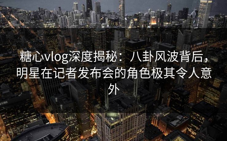 糖心vlog深度揭秘：八卦风波背后，明星在记者发布会的角色极其令人意外