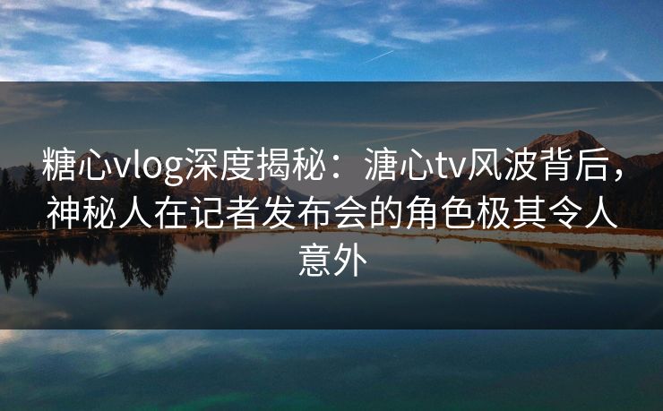 糖心vlog深度揭秘：溏心tv风波背后，神秘人在记者发布会的角色极其令人意外