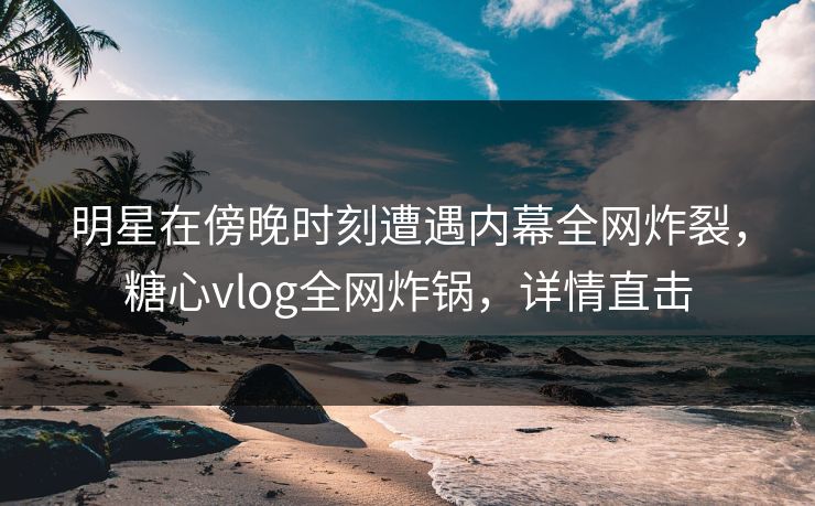 明星在傍晚时刻遭遇内幕全网炸裂，糖心vlog全网炸锅，详情直击